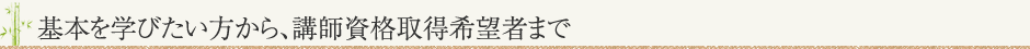 基本を習いたい方から、講師資格取得希望者まで